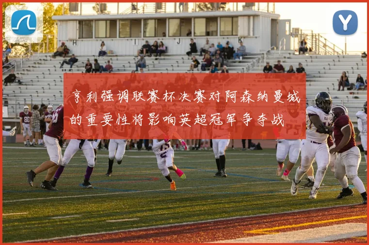 亨利强调联赛杯决赛对阿森纳曼城的重要性将影响英超冠军争夺战