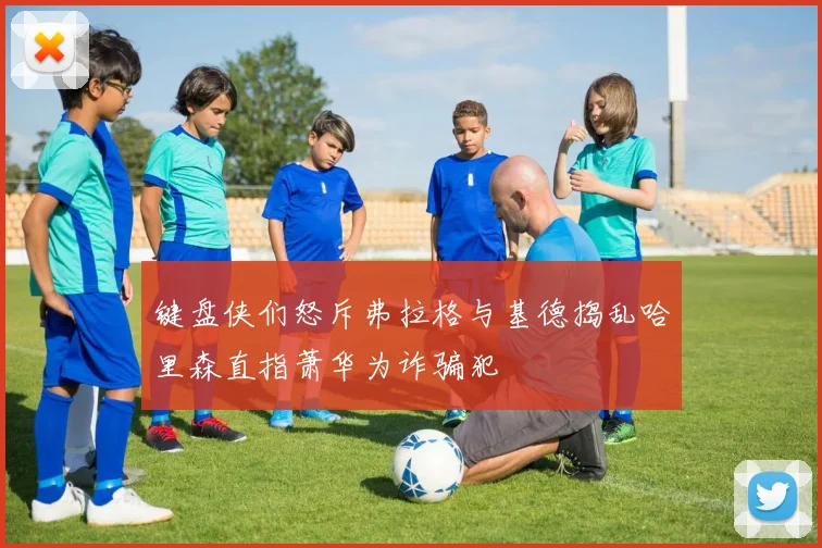 键盘侠们怒斥弗拉格与基德捣乱哈里森直指萧华为诈骗犯