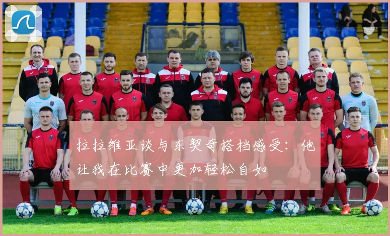 拉拉维亚谈与东契奇搭档感受：他让我在比赛中更加轻松自如