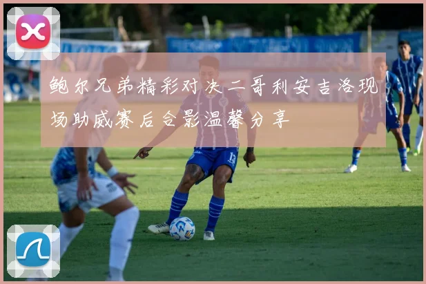 鲍尔兄弟精彩对决二哥利安吉洛现场助威赛后合影温馨分享