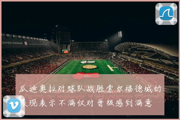 瓜迪奥拉对球队战胜索尔福德城的表现表示不满仅对晋级感到满意