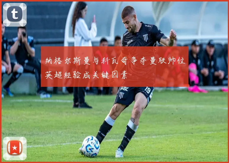 纳格尔斯曼与科瓦奇争夺曼联帅位英超经验成关键因素