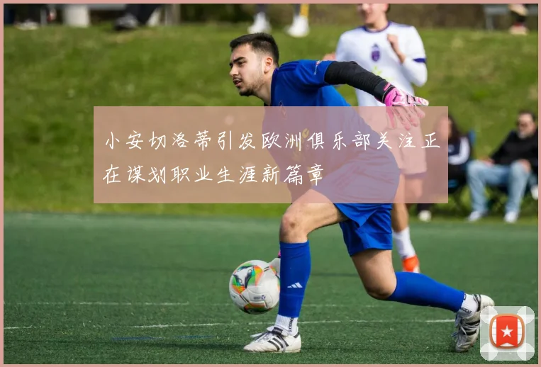 小安切洛蒂引发欧洲俱乐部关注正在谋划职业生涯新篇章