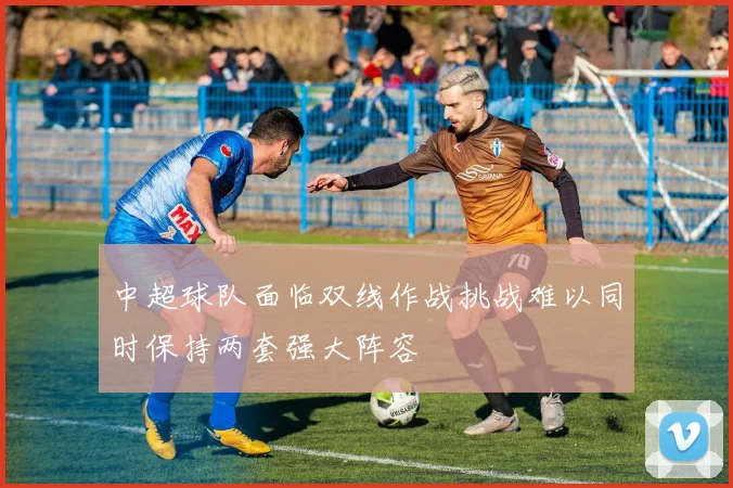 中超球队面临双线作战挑战难以同时保持两套强大阵容