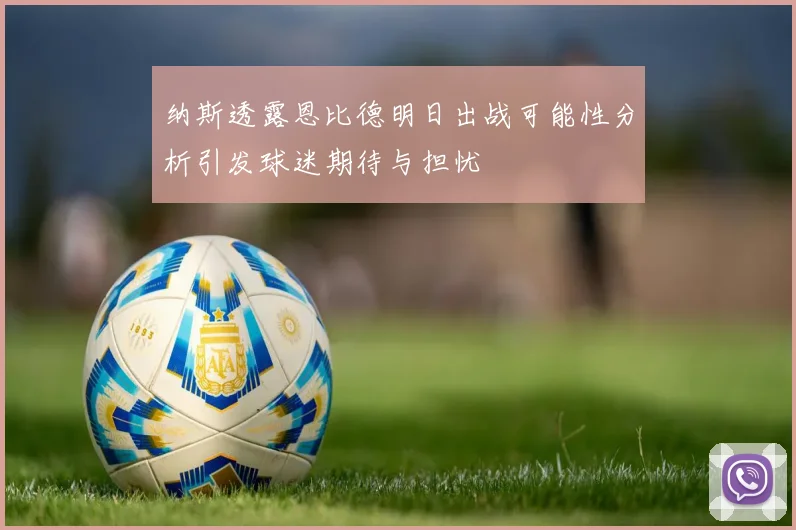 纳斯透露恩比德明日出战可能性分析引发球迷期待与担忧