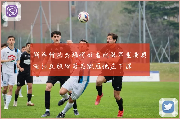 斯洛特认为踢得好看比冠军重要奥哈拉反驳称若无欧冠他应下课