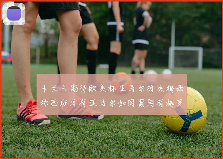 卡兰卡期待欧美杯亚马尔对决梅西称西班牙有亚马尔如同葡阿有梅罗