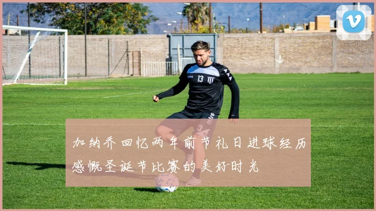 加纳乔回忆两年前节礼日进球经历感慨圣诞节比赛的美好时光