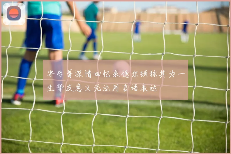 字母哥深情回忆米德尔顿称其为一生挚友意义无法用言语表达