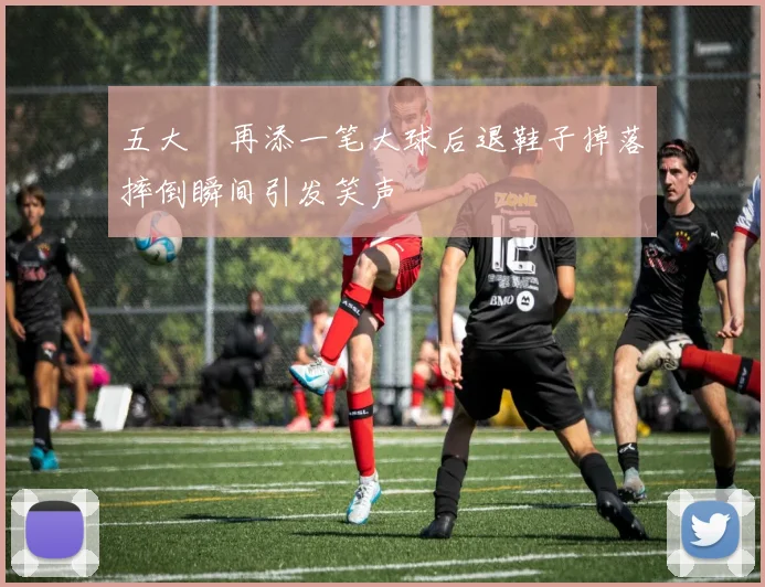 五大囧再添一笔大球后退鞋子掉落摔倒瞬间引发笑声