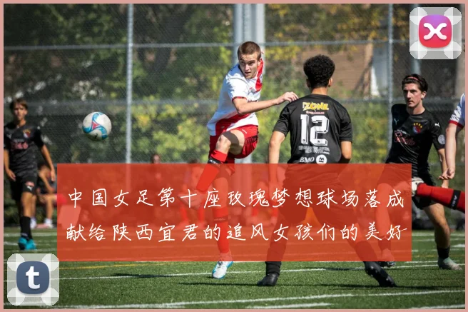 中国女足第十座玫瑰梦想球场落成献给陕西宜君的追风女孩们的美好祝福
