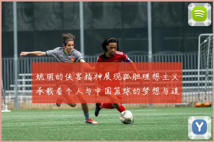 姚明的侠客精神展现孤胆理想主义承载着个人与中国篮球的梦想与追求