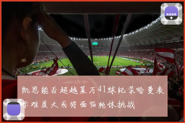 凯恩能否超越莱万41球纪录哈曼表示难度大或将面临轮休挑战