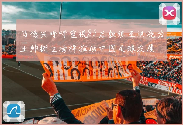 马德兴呼吁重视85后教练王洪亮为土帅树立榜样推动中国足球发展