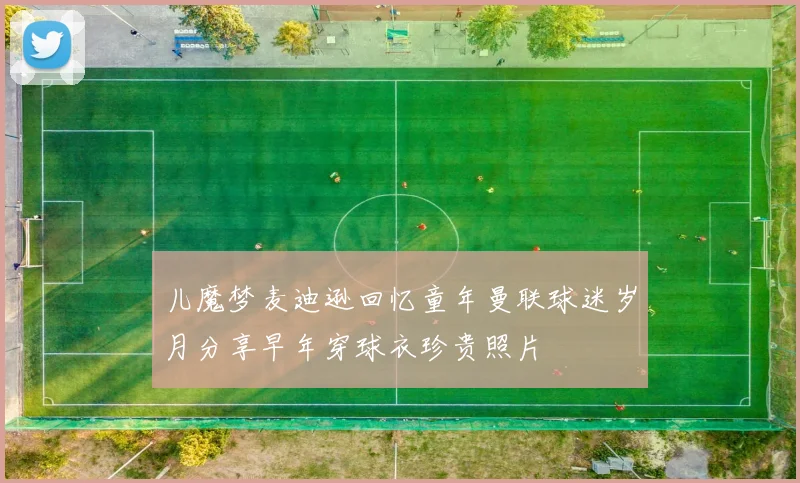 儿魔梦麦迪逊回忆童年曼联球迷岁月分享早年穿球衣珍贵照片