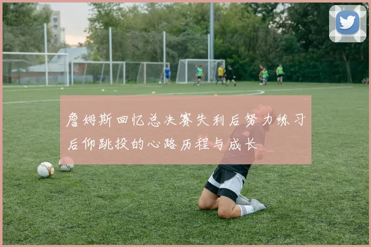 詹姆斯回忆总决赛失利后努力练习后仰跳投的心路历程与成长