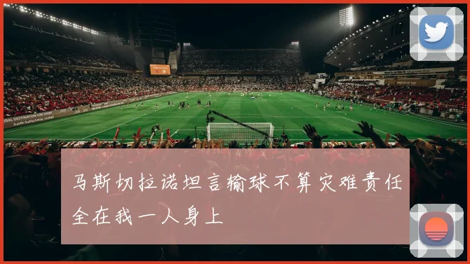 马斯切拉诺坦言输球不算灾难责任全在我一人身上