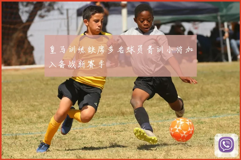 皇马训练缺席多名球员青训小将加入备战新赛季
