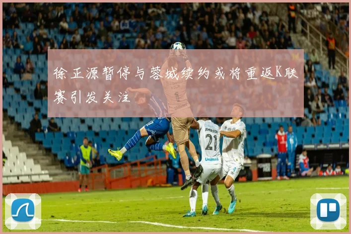 徐正源暂停与蓉城续约或将重返K联赛引发关注