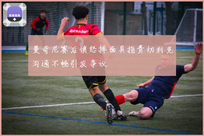 曼奇尼赛后愤怒摔面具指责切利克沟通不畅引发争议