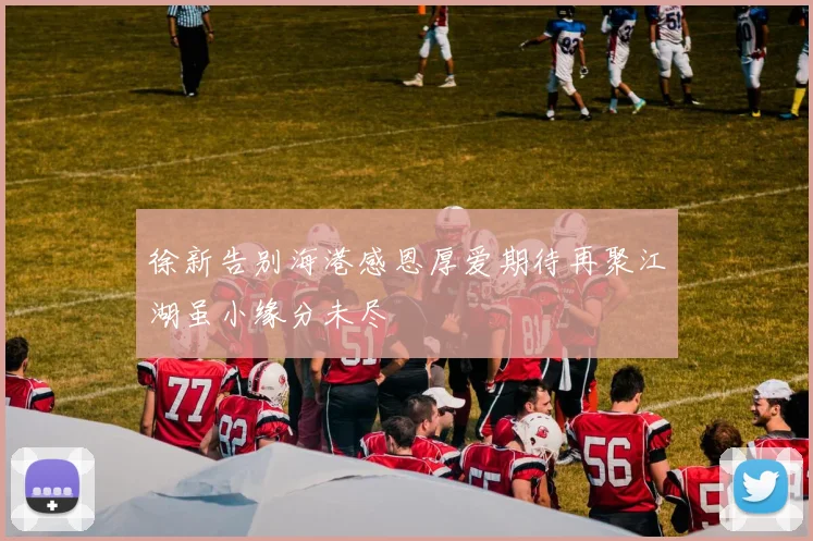 徐新告别海港感恩厚爱期待再聚江湖虽小缘分未尽