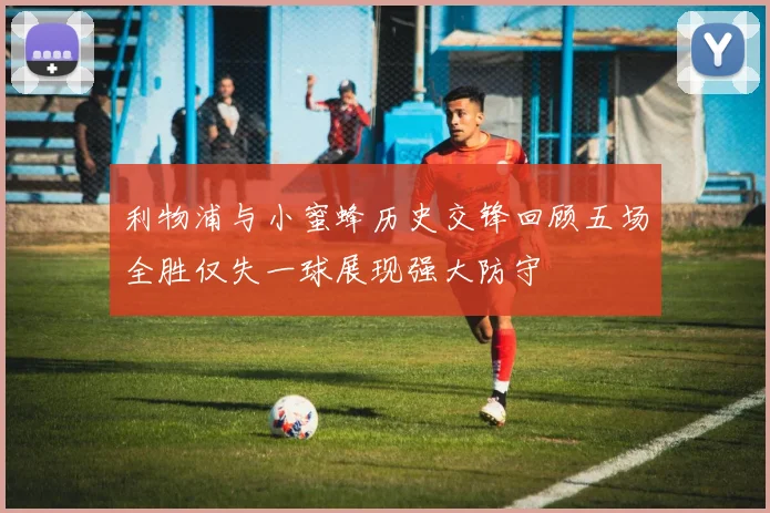 利物浦与小蜜蜂历史交锋回顾五场全胜仅失一球展现强大防守